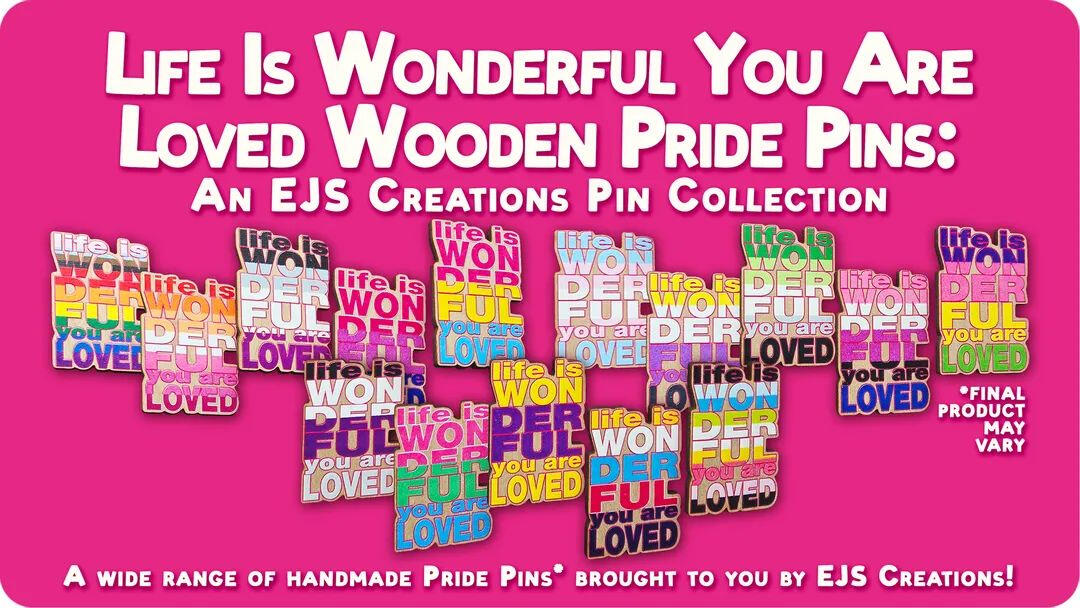 Life Is Wonderful You Are Loved Wooden Pride Pins Kickstarter Coming Soon! (Image depicts text in large lettering at the top reading "Life Is Wonderful You Are Loved Wooden Pride Pins: An EJS Creations Pin Collection", with a collage of photos of the pins.